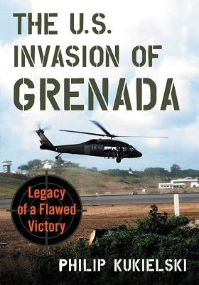 The U.S. Invasion of Grenada: Legacy of a Flawed Victory by Kukielski, Philip