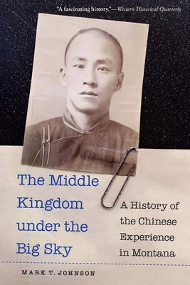 The Middle Kingdom Under the Big Sky: A History of the Chinese Experience in Montana by Johnson, Mark T.