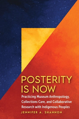 Posterity Is Now: Practicing Museum Anthropology, Collections Care, and Collaborative Research with Indigenous Peoples by Shannon, Jennifer A.