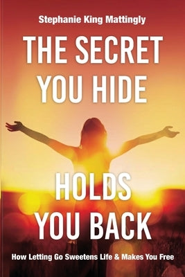 The Secret You Hide Holds You Back: How Letting Go Sweetens Life & Makes You Free by King Mattingly, Stephanie