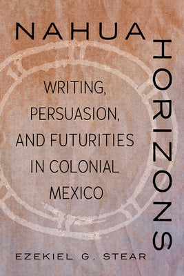 Nahua Horizons: Writing, Persuasion, and Futurities in Colonial Mexico by Stear, Ezekiel G.
