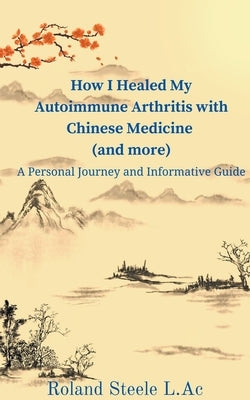 How I Healed My Autoimmune Arthritis with Chinese Medicine (and more): A Personal Journey and Informative Guide by Steele, Roland L. Ac