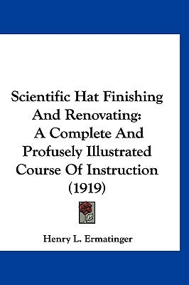 Scientific Hat Finishing And Renovating: A Complete And Profusely Illustrated Course Of Instruction (1919) by Ermatinger, Henry L.