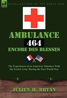 Ambulance 464 Encore Des Blesses: The Experiences of an American Volunteer with the French Army During the First World War by Bryan, Julien H.