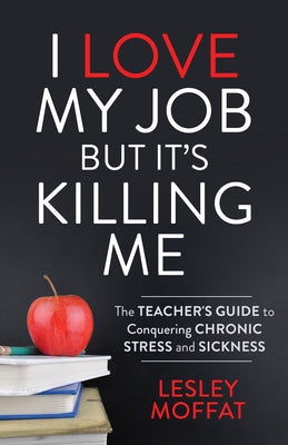 I Love My Job But It's Killing Me: The Teacher's Guide to Conquering Chronic Stress and Sickness by Moffat, Lesley