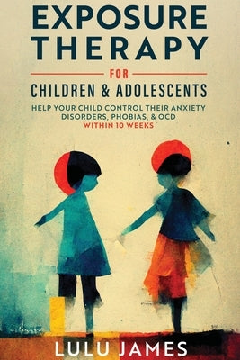 Exposure Therapy For Children and Adolescents: Help Your Child Control Their Anxiety Disorders, Phobias, And OCD within 10 Weeks. by James, Lulu