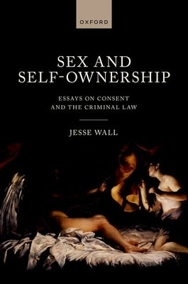 Sex and Self-Ownership: Essays on Consent and the Criminal Law by Wall, Jesse
