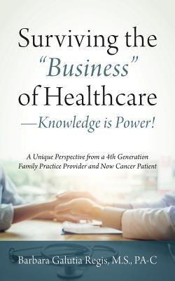 Surviving the "Business" of Healthcare - Knowledge is Power! A Unique Perspective from a 4th Generation Family Practice Provider and Now Cancer Patien by Regis M. S. Pa-C, Barbara Galutia