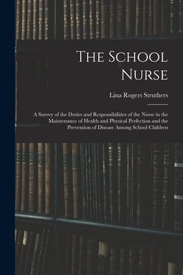 The School Nurse: A Survey of the Duties and Responsibilities of the Nurse in the Maintenance of Health and Physical Perfection and the by Struthers, Lina Rogers