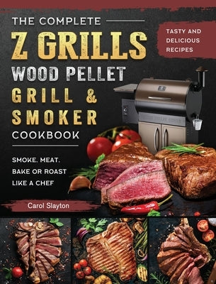 The Complete Z Grills Wood Pellet Grill and Smoker Cookbook: Tasty and Delicious Recipes to Smoke, Meat, Bake or Roast Like a Chef by Slayton, Carol