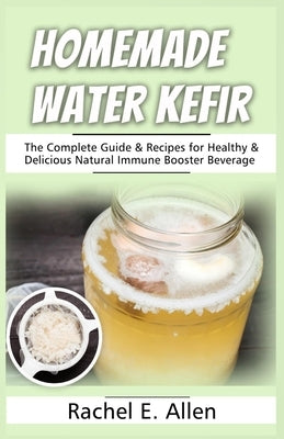 Homemade Water Kefir: The Complete Guide & Recipes for Healthy & Delicious Natural Immune Booster Beverage by Allen, Rachel E.