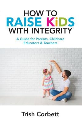 How To Raise Kids With Integrity: A Guide for Parents, Childcare Educators & Teachers by Corbett, Trish