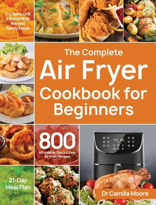 The Complete Air Fryer Cookbook for Beginners: 800 Affordable, Quick & Easy Air Fryer Recipes Fry, Bake, Grill & Roast Most Wanted Family Meals 21-Day by Moore, Camilla