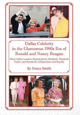 Dallas Celebrity in the Glamorous 1980s Era of Ronald and Nancy Reagan: When Dallas Leaders Hosted Queen Elizabeth, Elizabeth Taylor, and Hundreds of by Smith, Nancy