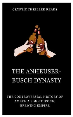 The Anheuser-Busch Dynasty: The Controversial History of America's Most Iconic Brewing Empire by Thriller Reads, Cryptic