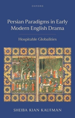 Persian Paradigms in Early Modern English Drama: Hospitable Globalities by Kian Kaufman, Sheiba