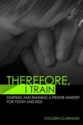 Therefore, I Train: Starting and running a kids or youth prayer ministry by Clabaugh, Colleen