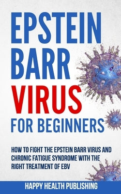 Epstein Barr Virus For Beginners: How To Fight The Epstein Barr Virus And Chronic Fatigue Syndrome With The Right Treatment Of EBV by Happy Health Publishing