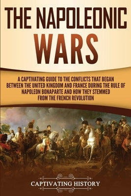 The Napoleonic Wars: A Captivating Guide to the Conflicts That Began Between the United Kingdom and France During the Rule of Napoleon Bona by History, Captivating