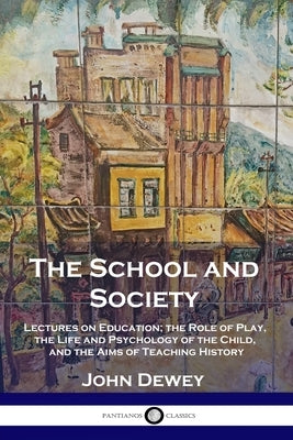 The School and Society: Lectures on Education; the Role of Play, the Life and Psychology of the Child, and the Aims of Teaching History by Dewey, John