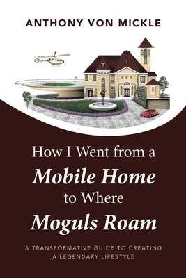 How I Went from a Mobile Home to Where Moguls Roam: A Transformative Guide to Creating a Legendary Lifestyle by Mickle, Anthony Von