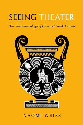 Seeing Theater: The Phenomenology of Classical Greek Drama by Weiss, Naomi A.