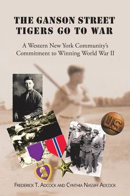 The Ganson Street Tigers Go to War: A Western New York Community's Commitment to Winning World War II by T. Adcock and Cynthia Nassiff Adcock