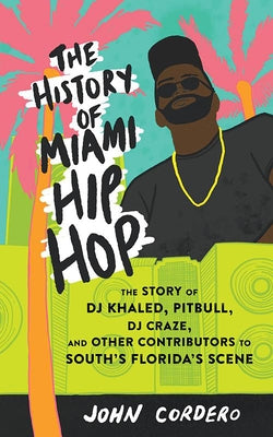 The History of Miami Hip Hop: The Story of DJ Khaled, Pitbull, DJ Craze, and Other Contributors to South Florida's Scene by Cordero, John