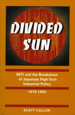 Divided Sun: Miti and the Breakdown of Japanese High-Tech Industrial Policy, 1975-1993 by Callon, Scott