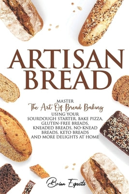 Artisan Bread: Master the Art of Bread Baking Using Your Sourdough Starter. Bake Pizza, Gluten-Free Breads, Kneaded Breads, No-Knead by Esposito, Brian