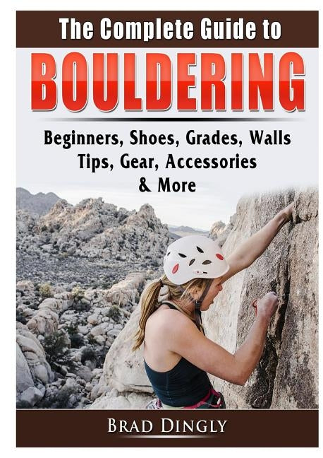 The Complete Guide to Bouldering: Beginners, Shoes, Grades, Walls, Tips, Gear, Accessories, & More by Dingly, Brad