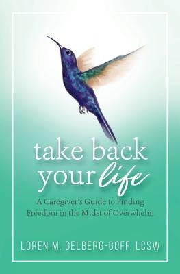 Take Back Your Life: A Caregiver's Guide to Finding Freedom in the Midst of Overwhelm by Gelberg-Goff, Loren