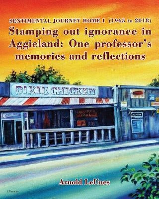 Sentimental Journey Home I (1965 to 2018): Stamping out ignorance in Aggieland: One professor's memories and reflections by Leunes, Arnold