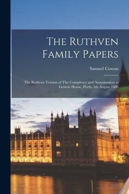 The Ruthven Family Papers: The Ruthven Version of The Conspiracy and Assassination at Gowrie House, Perth, 5th August 1600 by Cowan, Samuel