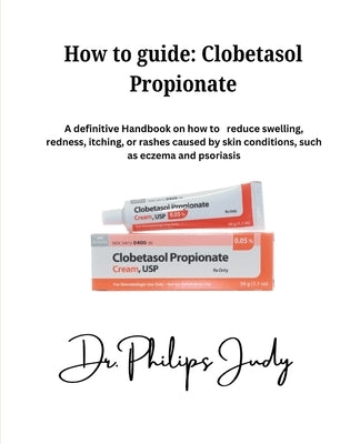 How To Guide: Clobetasol Propionate: A definitive Handbook on how to reduce swelling, redness, itching, or rashes caused by skin con by Judy, Philips
