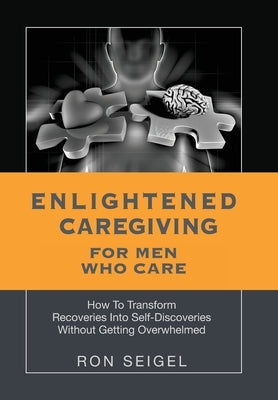 Enlightened Caregiving for Men Who Care: How to Transform Recoveries Into Self-Discoveries Without Getting Overwhelmed by Seigel, Ron