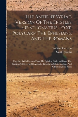 The Antient Syriac Version Of The Epistles Of St. Ignatius To St. Polycarp, The Ephesians, And The Romans: Together With Extracts From His Epistles, C by Saint Ignatius (Bishop of Antioch)