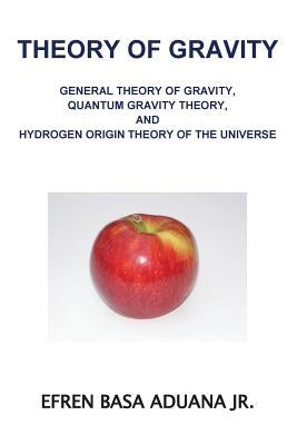 Theory of Gravity: General Theory of Gravity, Quantum Gravity Theory, and Hydrogen Origin Theory of the Universe by Aduana Jr, Efren Basa