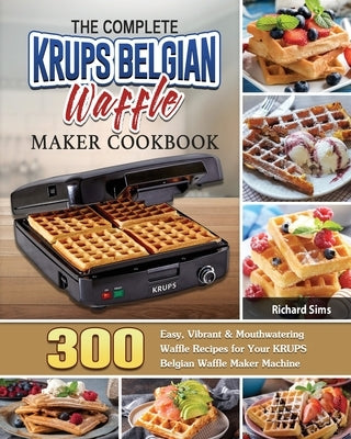The Complete KRUPS Belgian Waffle Maker Cookbook: 300 Easy, Vibrant & Mouthwatering Waffle Recipes for Your KRUPS Belgian Waffle Maker Machine by Sims, Richard
