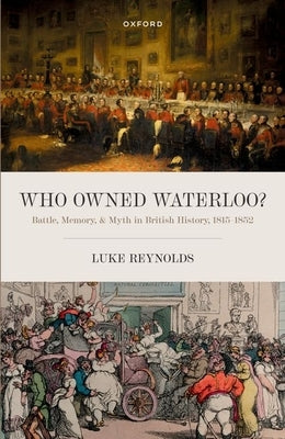 Who Owned Waterloo?: Battle, Memory, and Myth in British History, 1815-1852 by Reynolds, Luke