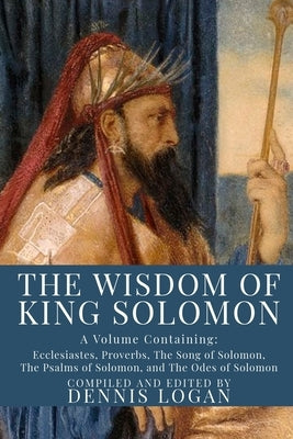 The Wisdom of King Solomon: A Volume Containing: Proverbs Ecclesiastes The Wisdom of Solomon The Song of Solomon The Psalms of Solomon, and The Od by Logan, Dennis