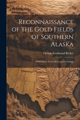 Reconnaissance of the Gold Fields of Southern Alaska: With Some Notes On General Geology by Becker, George Ferdinand