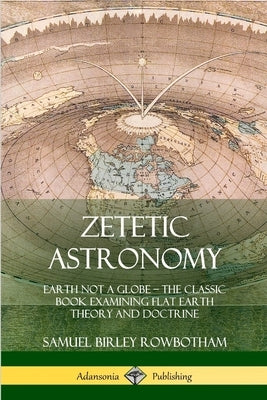 Zetetic Astronomy: Earth Not a Globe - The Classic Book Examining Flat Earth Theory and Doctrine by Rowbotham, Samuel Birley