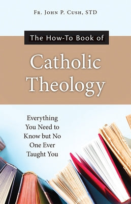 The How-To Book of Catholic Theology: Everything You Need to Know But No One Ever Taught You by Cush S. T. D., Fr John P.