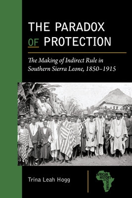 The Paradox of Protection: The Making of Indirect Rule in Southern Sierra Leone, 1850-1915 by Hogg, Trina Leah