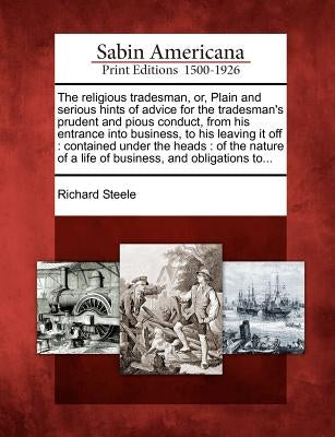 The Religious Tradesman, Or, Plain and Serious Hints of Advice for the Tradesman's Prudent and Pious Conduct, from His Entrance Into Business, to His by Steele, Richard