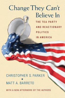 Change They Can't Believe in: The Tea Party and Reactionary Politics in America - Updated Edition by Parker, Christopher S.