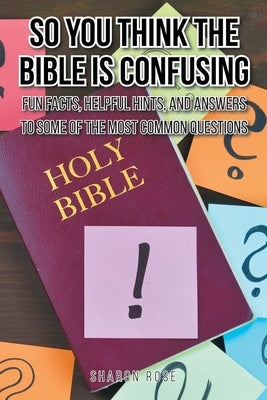 So You Think the Bible Is Confusing: Fun Facts, Helpful Hints, and Answers to Some of the Most Common Questions by Rose, Sharon