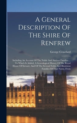 A General Description Of The Shire Of Renfrew: Including An Account Of The Noble And Ancient Families ... To Which Is Added, A Genealogical History Of by Crawfurd, George