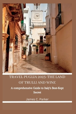 Travel Puglia 2023: THE LAND OF TRULLI AND WINE: A Comprehensive Guide to Italy's Best-Kept Secret by Parker, James C.